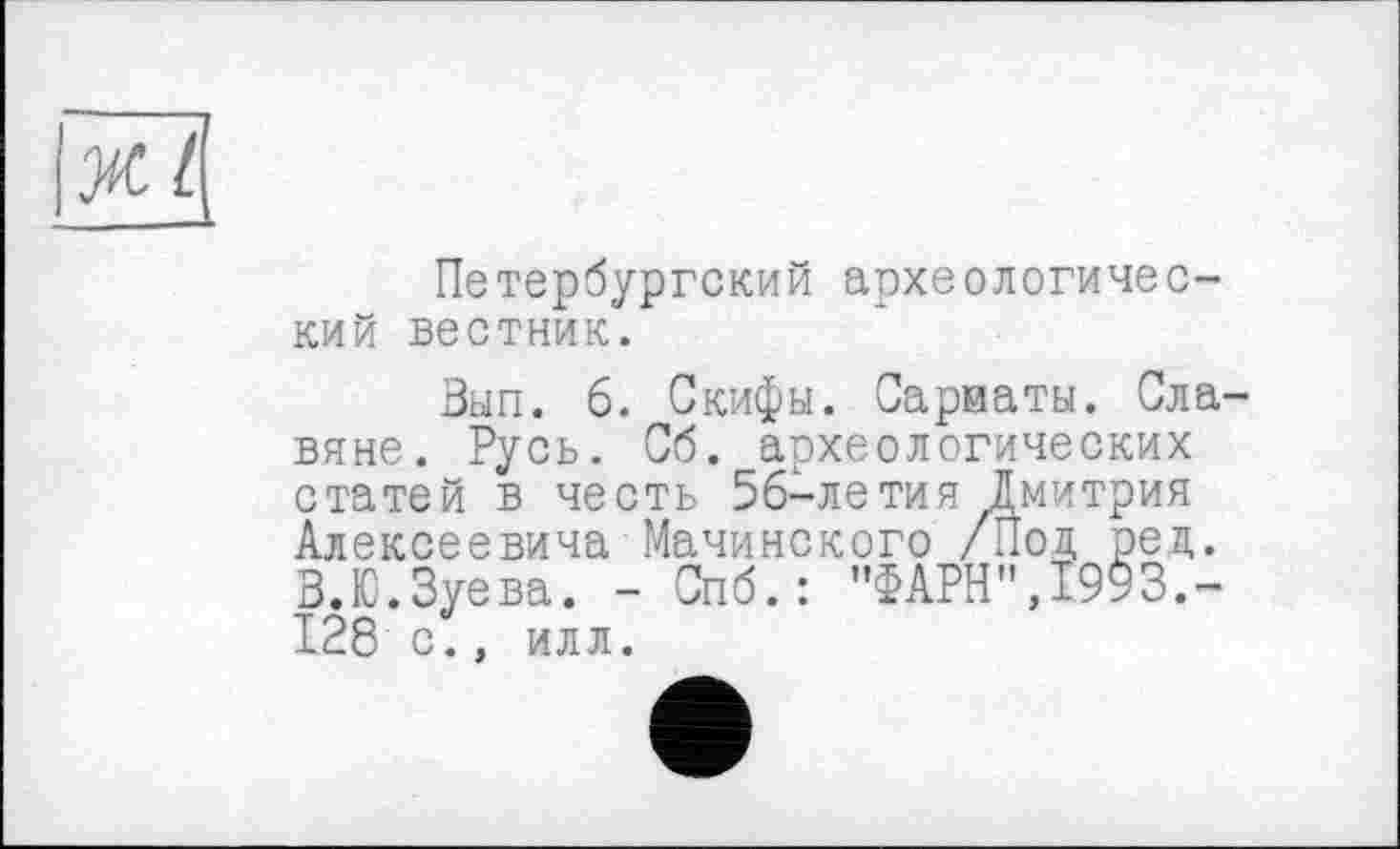 ﻿Ж L
Петербургский археологический вестник.
Зып. 6. Скифы. Сарматы. Славяне. Русь. Сб. археологических статей в честь 5б-летия Дмитрия Алексеевича Мачинского /Под рец. В.Ю.Зуева. - Спб.: "ФАРН",1993.-128 с., илл.